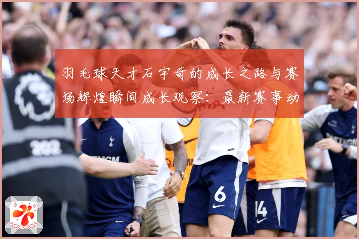 羽毛球天才石宇奇的成长之路与赛场辉煌瞬间成长观察：最新赛事动态与深度分析