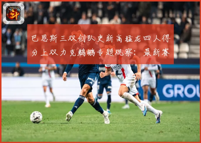 巴恩斯三双创队史新高猛龙四人得分上双力克鹈鹕专题观察：最新赛事动态与深度分析