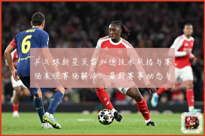 乒乓球新星莫雷加德技术风格与赛场表现赛场解读：最新赛事动态与深度分析