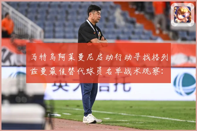 马特乌阿莱曼尼启动行动寻找格列兹曼最佳替代球员名单战术观察：最新赛事动态与深度分析