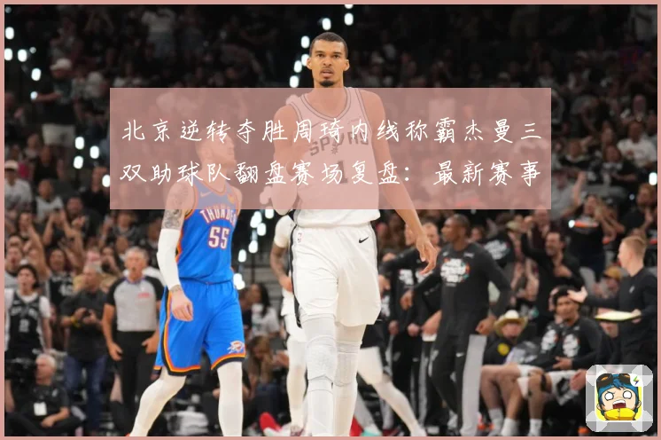 北京逆转夺胜周琦内线称霸杰曼三双助球队翻盘赛场复盘：最新赛事动态与深度分析