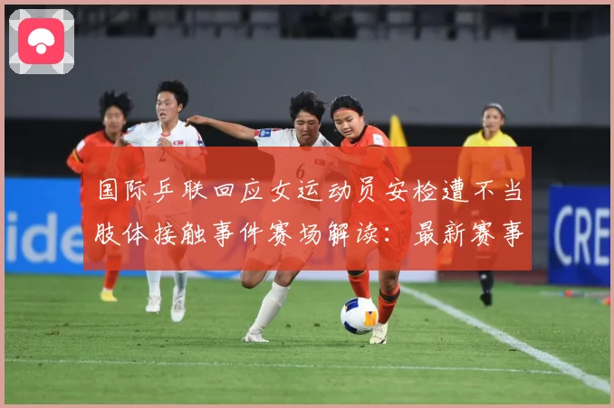 国际乒联回应女运动员安检遭不当肢体接触事件赛场解读：最新赛事动态与深度分析