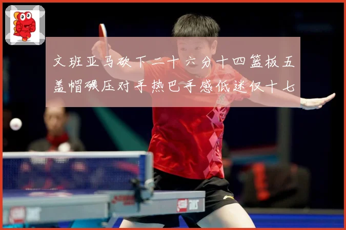 文班亚马砍下二十六分十四篮板五盖帽碾压对手热巴手感低迷仅十七专题观察：最新赛事动态与深度分析