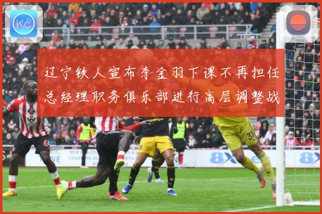 辽宁铁人宣布李金羽下课不再担任总经理职务俱乐部进行高层调整战术观察：最新赛事动态与深度分析