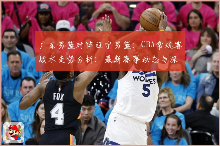 广东男篮对阵辽宁男篮：CBA常规赛战术走势分析：最新赛事动态与深度分析