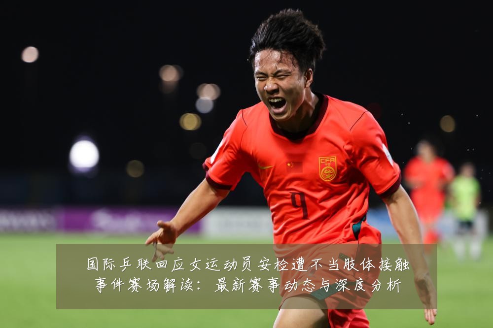 国际乒联回应女运动员安检遭不当肢体接触事件赛场解读:最新赛事动态与深度分析