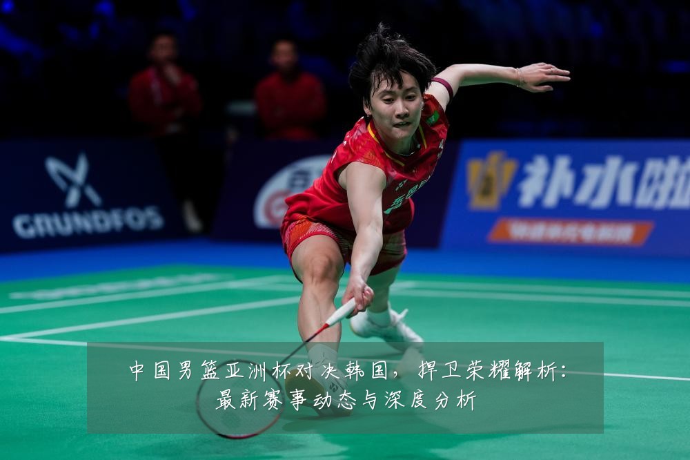 中国男篮亚洲杯对决韩国,捍卫荣耀解析:最新赛事动态与深度分析