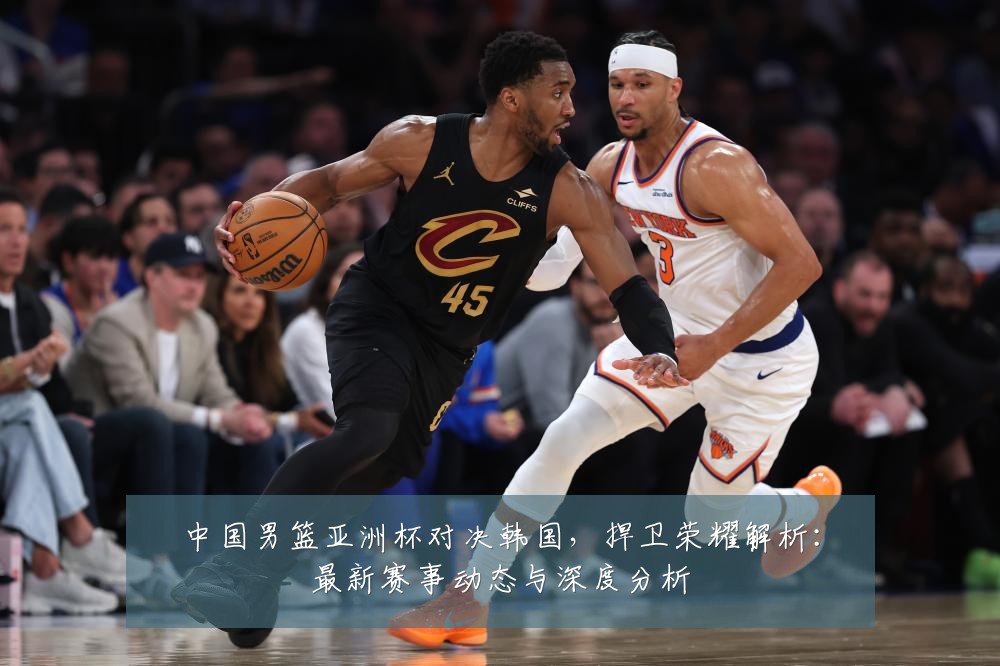 中国男篮亚洲杯对决韩国,捍卫荣耀解析:最新赛事动态与深度分析
