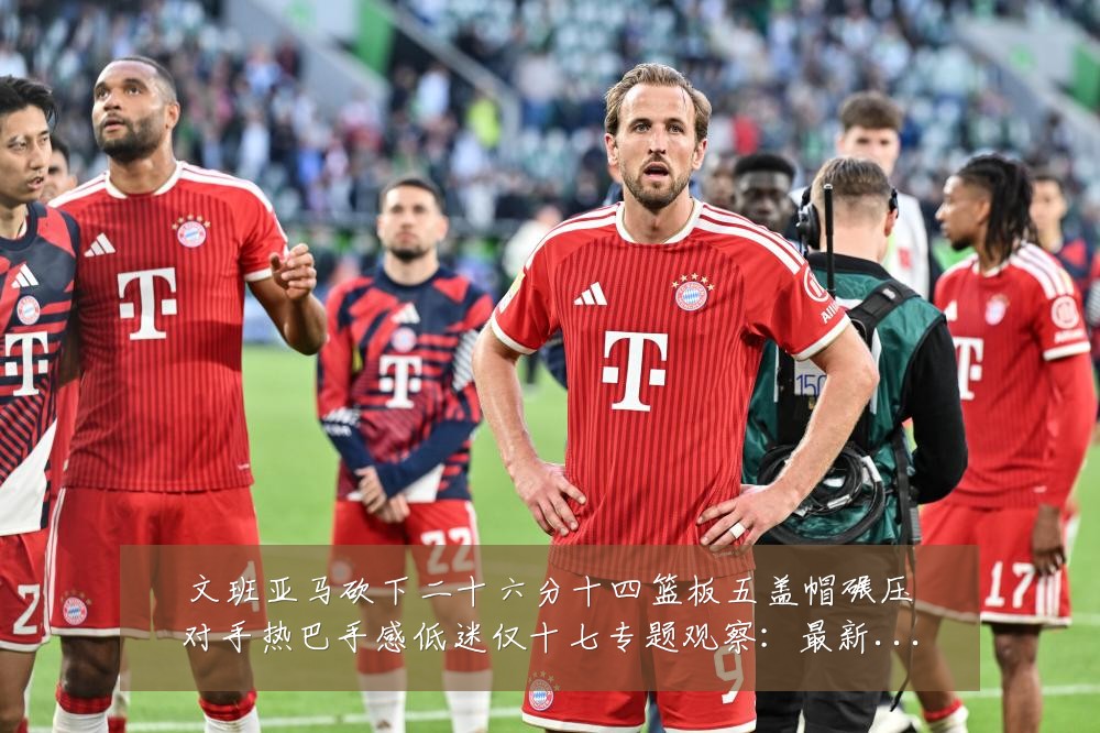 文班亚马砍下二十六分十四篮板五盖帽碾压对手热巴手感低迷仅十七专题观察:最新赛事动态与深度分析