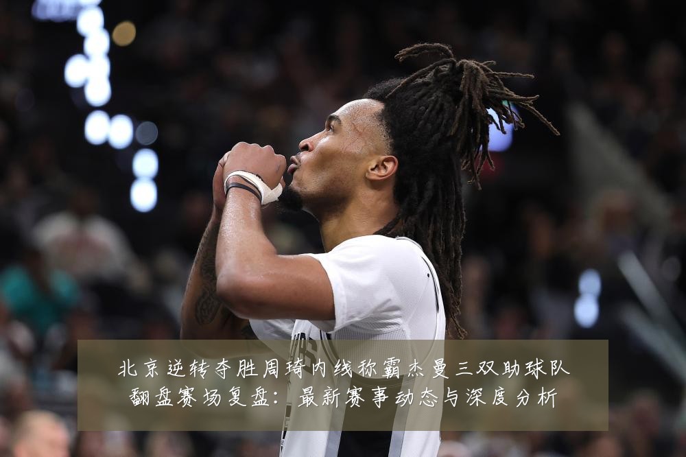 北京逆转夺胜周琦内线称霸杰曼三双助球队翻盘赛场复盘：最新赛事动态与深度分析