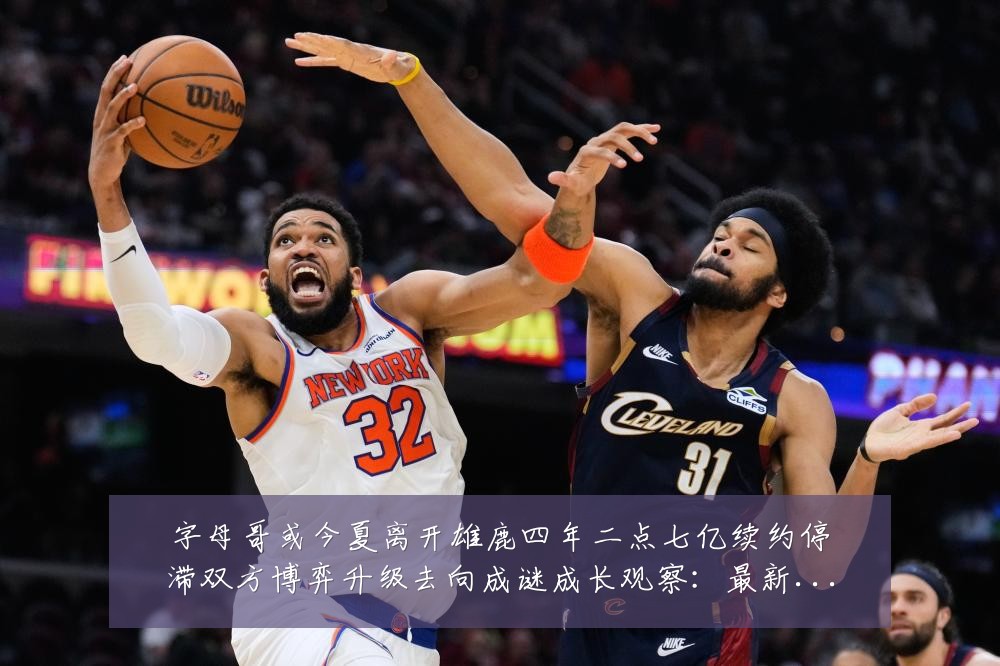 字母哥或今夏离开雄鹿四年二点七亿续约停滞双方博弈升级去向成谜成长观察：最新赛事动态与深度分析