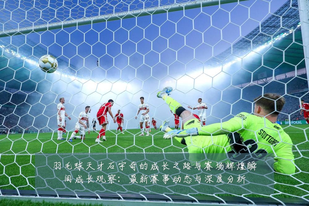 羽毛球天才石宇奇的成长之路与赛场辉煌瞬间成长观察：最新赛事动态与深度分析